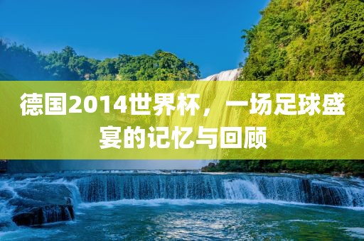 德国2014世界杯，一场足球盛宴的记忆与回顾