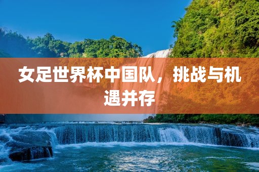 女足世界杯中国队，挑战与机遇并存