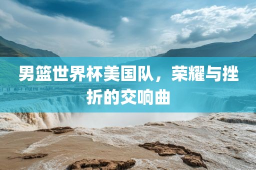 男篮世界杯美国队，荣耀与挫折的交响曲