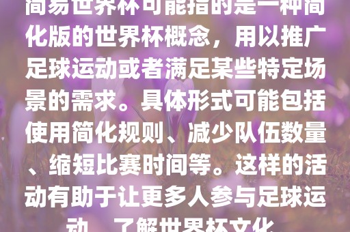 简易世界杯可能指的是一种简化版的世界杯概念，用以推广足球运动或者满足某些特定场景的需求。具体形式可能包括使用简化规则、减少队伍数量、缩短比赛时间等。这样的活动有助于让更多人参与足球运动，了解世界杯文化。