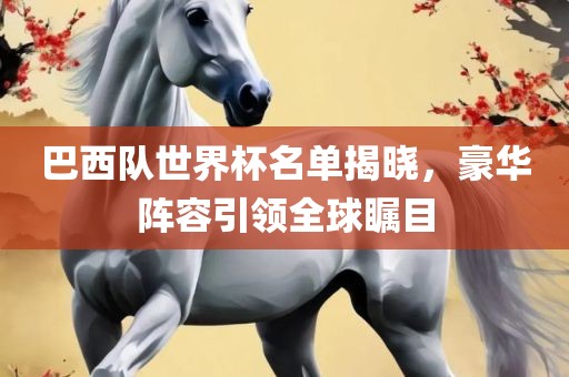 巴西队世界杯名单揭晓，豪华阵容引领全球瞩目