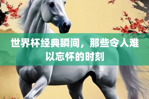 世界杯经典瞬间，那些令人难以忘怀的时刻