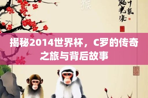 揭秘2014世界杯，C罗的传奇之旅与背后故事