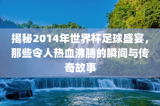 揭秘2014年世界杯足球盛宴，那些令人热血沸腾的瞬间与传奇故事
