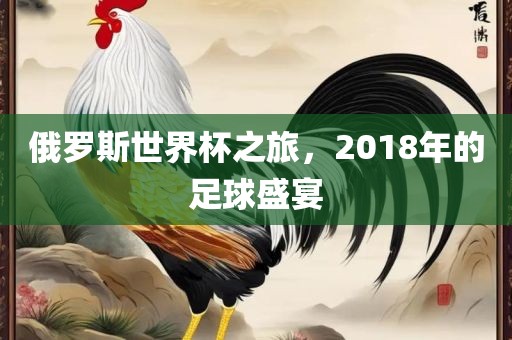 俄罗斯世界杯之旅，2018年的足球盛宴