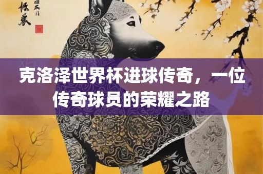 克洛泽世界杯进球传奇，一位传奇球员的荣耀之路