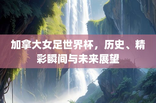 加拿大女足世界杯，历史、精彩瞬间与未来展望