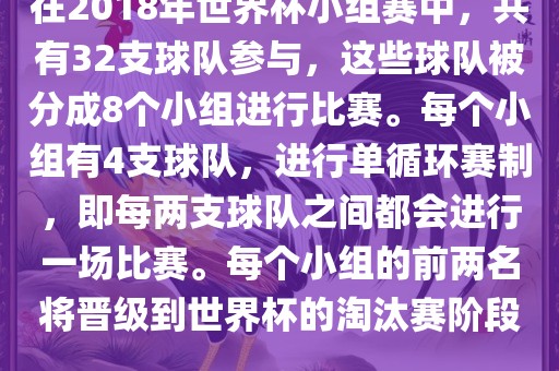 在2018年世界杯小组赛中，共有32支球队参与，这些球队被分成8个小组进行比赛。每个小组有4支球队，进行单循环赛制，即每两支球队之间都会进行一场比赛。每个小组的前两名将晋级到世界杯的淘汰赛阶段。