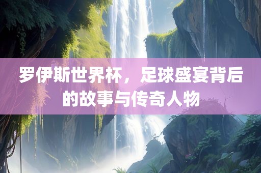 罗伊斯世界杯，足球盛宴背后的故事与传奇人物