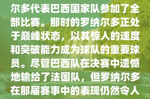 在1998年法国世界杯上，罗纳尔多代表巴西国家队参加了全部比赛。那时的罗纳尔多正处于巅峰状态，以其惊人的速度和突破能力成为球队的重要球员。尽管巴西队在决赛中遗憾地输给了法国队，但罗纳尔多在那届赛事中的表现仍然令人瞩目。