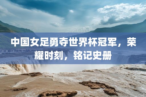 中国女足勇夺世界杯冠军，荣耀时刻，铭记史册
