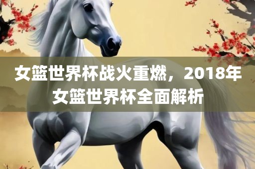 女篮世界杯战火重燃，2018年女篮世界杯全面解析