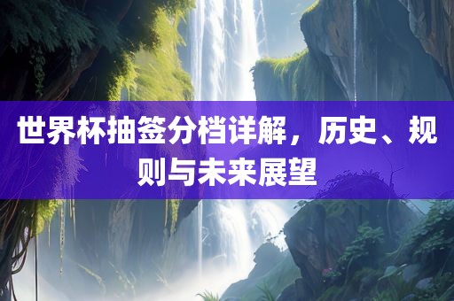 世界杯抽签分档详解，历史、规则与未来展望