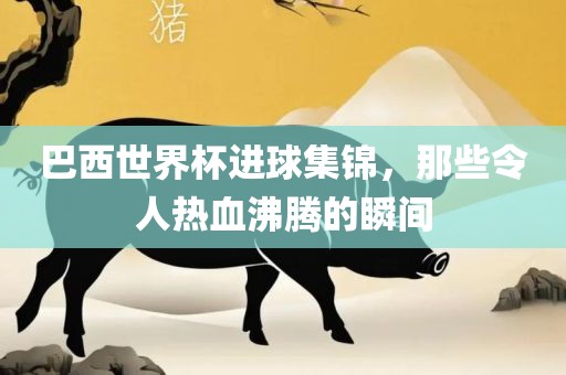 巴西世界杯进球集锦，那些令人热血沸腾的瞬间