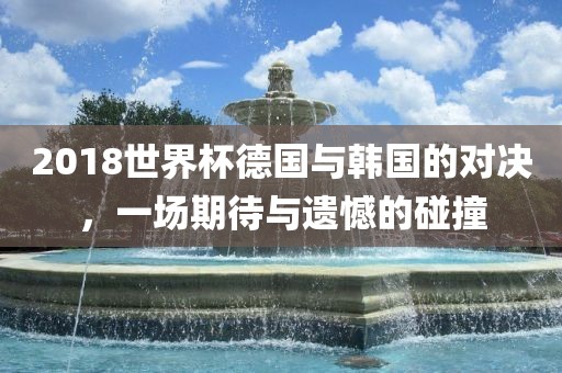 2018世界杯德国与韩国的对决，一场期待与遗憾的碰撞