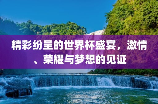 精彩纷呈的世界杯盛宴，激情、荣耀与梦想的见证
