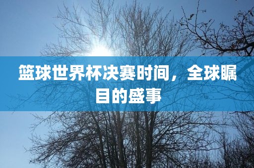 篮球世界杯决赛时间，全球瞩目的盛事