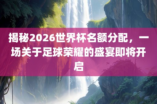 揭秘2026世界杯名额分配，一场关于足球荣耀的盛宴即将开启