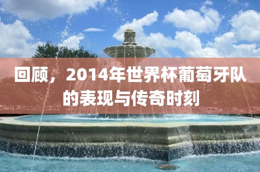 回顾，2014年世界杯葡萄牙队的表现与传奇时刻