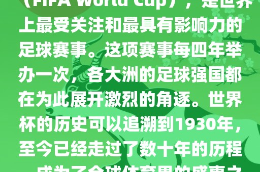 世界杯，全称国际足联世界杯（FIFA World Cup），是世界上最受关注和最具有影响力的足球赛事。这项赛事每四年举办一次，各大洲的足球强国都在为此展开激烈的角逐。世界杯的历史可以追溯到1930年，至今已经走过了数十年的历程，成为了全球体育界的盛事之一。