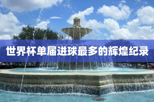 世界杯单届进球最多的辉煌纪录