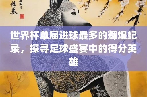 世界杯单届进球最多的辉煌纪录，探寻足球盛宴中的得分英雄