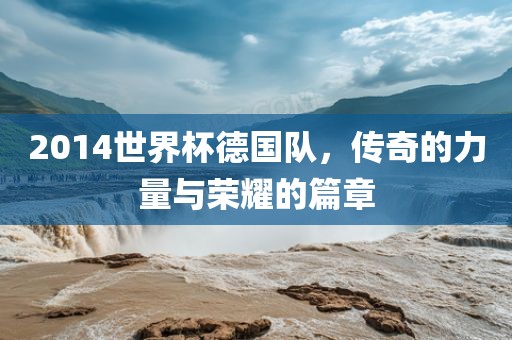 2014世界杯德国队，传奇的力量与荣耀的篇章