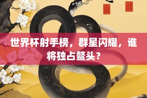 世界杯射手榜，群星闪耀，谁将独占鳌头？