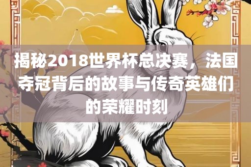 揭秘2018世界杯总决赛，法国夺冠背后的故事与传奇英雄们的荣耀时刻