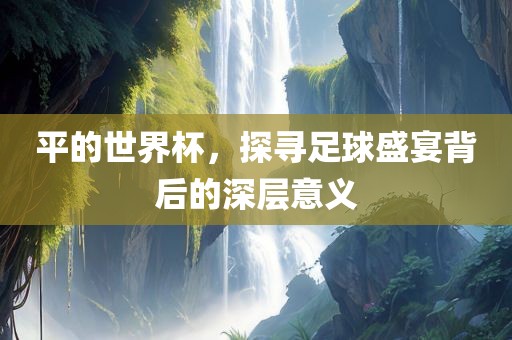平的世界杯，探寻足球盛宴背后的深层意义