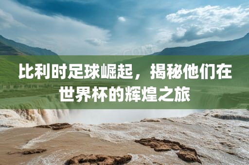比利时足球崛起，揭秘他们在世界杯的辉煌之旅