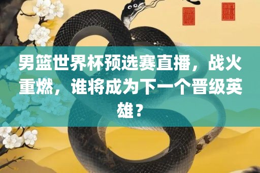 男篮世界杯预选赛直播，战火重燃，谁将成为下一个晋级英雄？