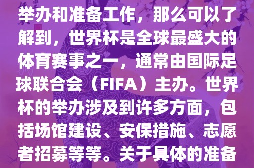 如果您是在询问关于世界杯的举办和准备工作，那么可以了解到，世界杯是全球最盛大的体育赛事之一，通常由国际足球联合会（FIFA）主办。世界杯的举办涉及到许多方面，包括场馆建设、安保措施、志愿者招募等等。关于具体的准备工作，可以参考以下几点