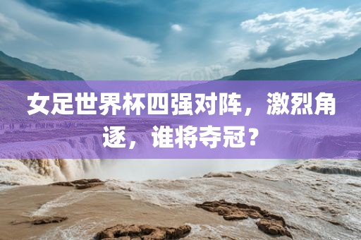 女足世界杯四强对阵，激烈角逐，谁将夺冠？