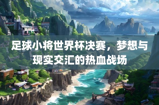 足球小将世界杯决赛，梦想与现实交汇的热血战场