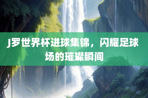 J罗世界杯进球集锦，闪耀足球场的璀璨瞬间
