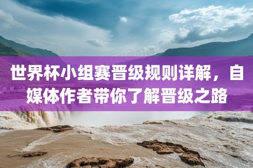 世界杯小组赛晋级规则详解，自媒体作者带你了解晋级之路