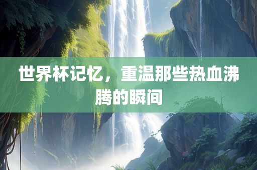 世界杯记忆，重温那些热血沸腾的瞬间