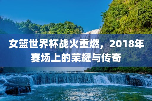 女篮世界杯战火重燃，2018年赛场上的荣耀与传奇