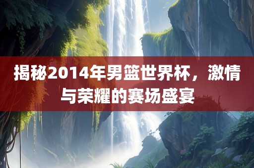 揭秘2014年男篮世界杯，激情与荣耀的赛场盛宴