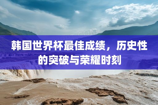 韩国世界杯最佳成绩，历史性的突破与荣耀时刻