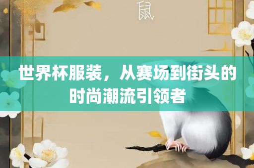 世界杯服装，从赛场到街头的时尚潮流引领者