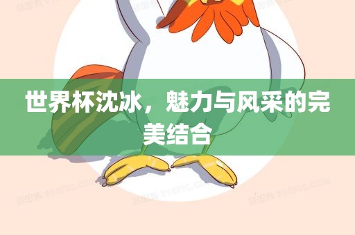 世界杯沈冰，魅力与风采的完美结合