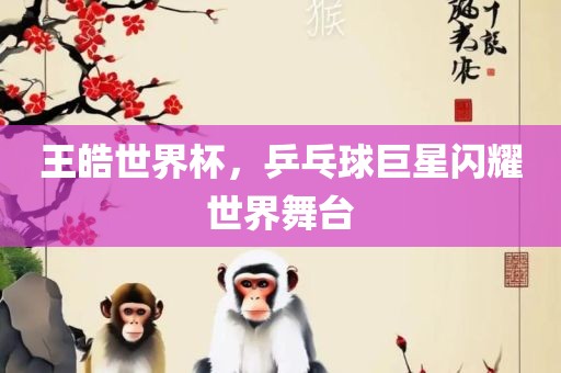 王皓世界杯，乒乓球巨星闪耀世界舞台