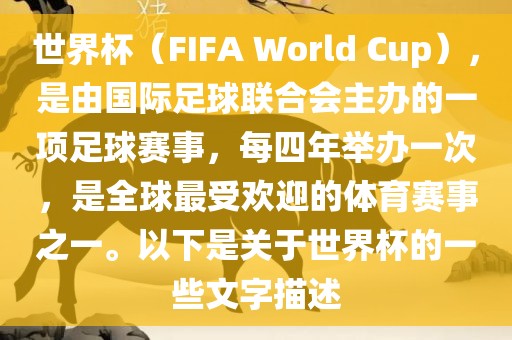 世界杯（FIFA World Cup），是由国际足球联合会主办的一项足球赛事，每四年举办一次，是全球最受欢迎的体育赛事之一。以下是关于世界杯的一些文字描述