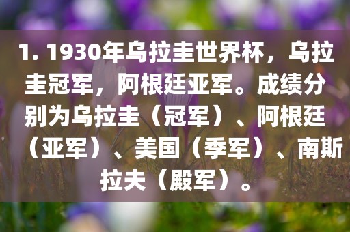 1. 1930年乌拉圭世界杯，乌拉圭冠军，阿根廷亚军。成绩分别为乌拉圭（冠军）、阿根廷（亚军）、美国（季军）、南斯拉夫（殿军）。