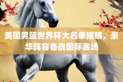 美国男篮世界杯大名单揭晓，豪华阵容备战国际赛场