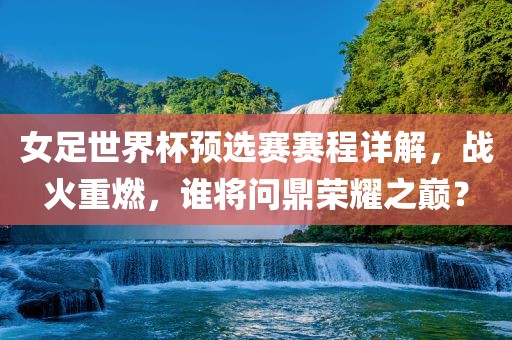 女足世界杯预选赛赛程详解，战火重燃，谁将问鼎荣耀之巅？