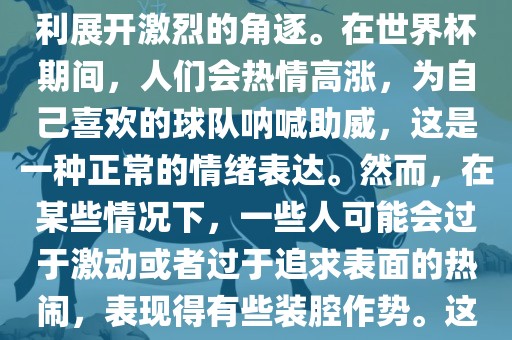世界杯是一项全球性的体育赛事，各国代表队为了荣誉和胜利展开激烈的角逐。在世界杯期间，人们会热情高涨，为自己喜欢的球队呐喊助威，这是一种正常的情绪表达。然而，在某些情况下，一些人可能会过于激动或者过于追求表面的热闹，表现得有些装腔作势。这种行为可能会让人感到不适，影响观赛体验。