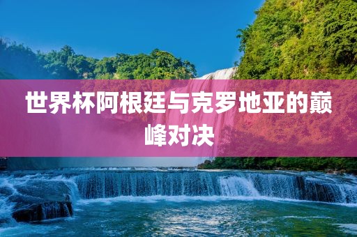 世界杯阿根廷与克罗地亚的巅峰对决